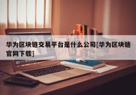 华为区块链交易平台是什么公司[华为区块链官网下载]