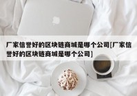 厂家信誉好的区块链商城是哪个公司[厂家信誉好的区块链商城是哪个公司]